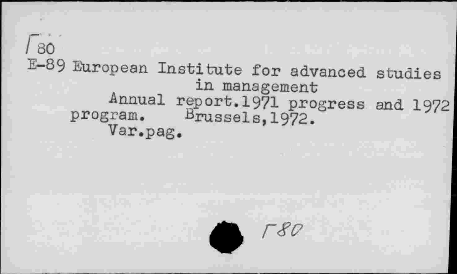 ﻿I 80
-Lj 89 European Institute for advanced studies in management
Annual report.1971 progress and 1972
program. Brussels,1972.
Var.pag.